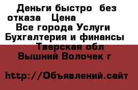 Деньги быстро, без отказа › Цена ­ 3 000 000 - Все города Услуги » Бухгалтерия и финансы   . Тверская обл.,Вышний Волочек г.